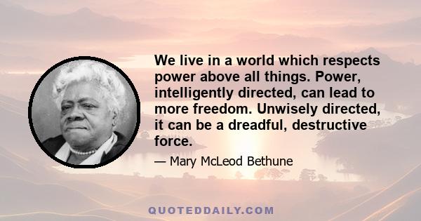 We live in a world which respects power above all things. Power, intelligently directed, can lead to more freedom. Unwisely directed, it can be a dreadful, destructive force.