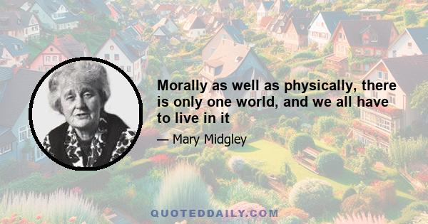 Morally as well as physically, there is only one world, and we all have to live in it