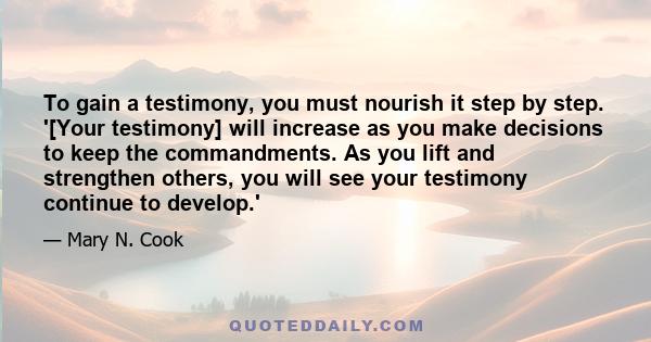 To gain a testimony, you must nourish it step by step. '[Your testimony] will increase as you make decisions to keep the commandments. As you lift and strengthen others, you will see your testimony continue to develop.'