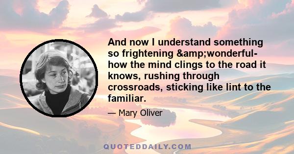 And now I understand something so frightening &wonderful- how the mind clings to the road it knows, rushing through crossroads, sticking like lint to the familiar.