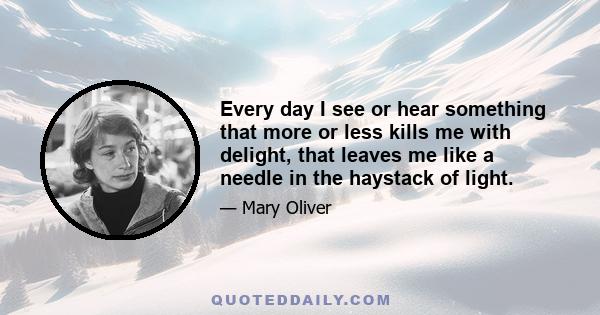 Every day I see or hear something that more or less kills me with delight, that leaves me like a needle in the haystack of light.