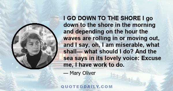 I GO DOWN TO THE SHORE I go down to the shore in the morning and depending on the hour the waves are rolling in or moving out, and I say, oh, I am miserable, what shall— what should I do? And the sea says in its lovely