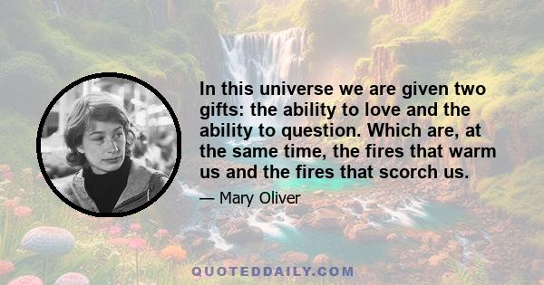 In this universe we are given two gifts: the ability to love and the ability to question. Which are, at the same time, the fires that warm us and the fires that scorch us.