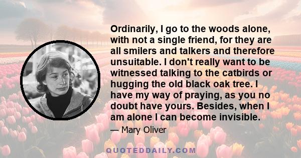 Ordinarily, I go to the woods alone, with not a single friend, for they are all smilers and talkers and therefore unsuitable. I don't really want to be witnessed talking to the catbirds or hugging the old black oak