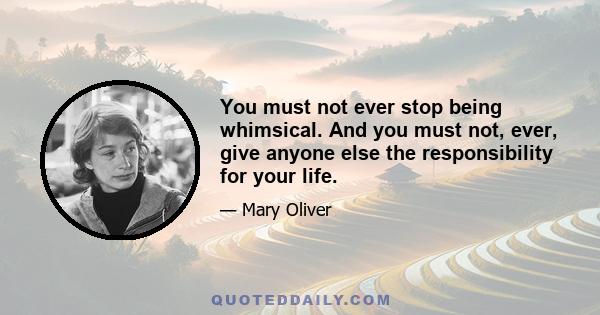 You must not ever stop being whimsical. And you must not, ever, give anyone else the responsibility for your life.