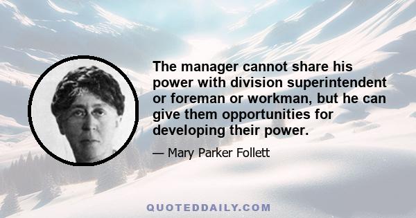 The manager cannot share his power with division superintendent or foreman or workman, but he can give them opportunities for developing their power.