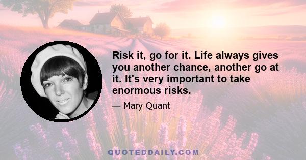 Risk it, go for it. Life always gives you another chance, another go at it. It's very important to take enormous risks.