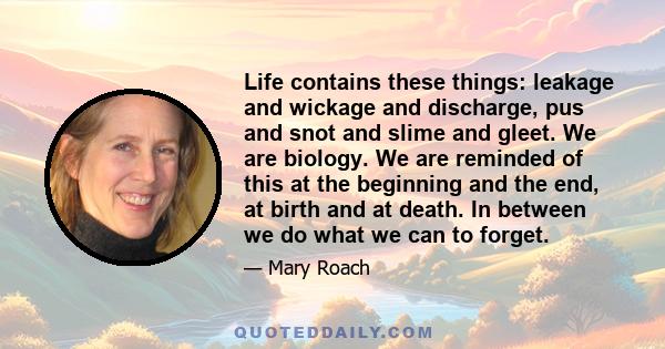 Life contains these things: leakage and wickage and discharge, pus and snot and slime and gleet. We are biology. We are reminded of this at the beginning and the end, at birth and at death. In between we do what we can