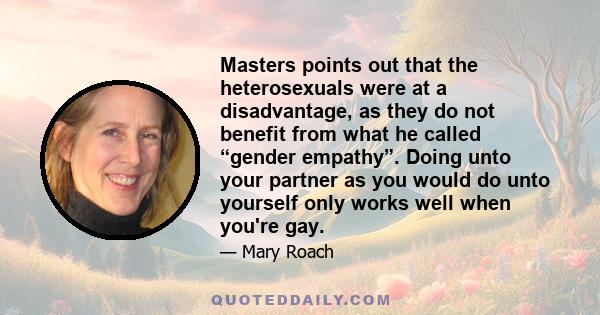 Masters points out that the heterosexuals were at a disadvantage, as they do not benefit from what he called “gender empathy”. Doing unto your partner as you would do unto yourself only works well when you're gay.