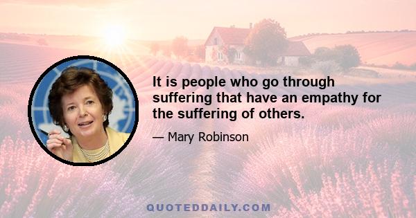 It is people who go through suffering that have an empathy for the suffering of others.