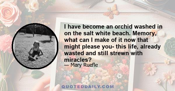 I have become an orchid washed in on the salt white beach. Memory, what can I make of it now that might please you- this life, already wasted and still strewn with miracles?