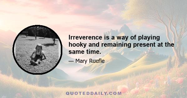 Irreverence is a way of playing hooky and remaining present at the same time.