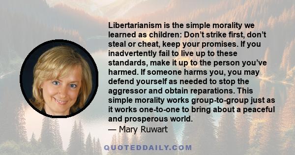 Libertarianism is the simple morality we learned as children: Don’t strike first, don’t steal or cheat, keep your promises. If you inadvertently fail to live up to these standards, make it up to the person you’ve