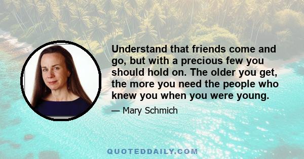 Understand that friends come and go, but with a precious few you should hold on. The older you get, the more you need the people who knew you when you were young.