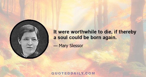 It were worthwhile to die, if thereby a soul could be born again.