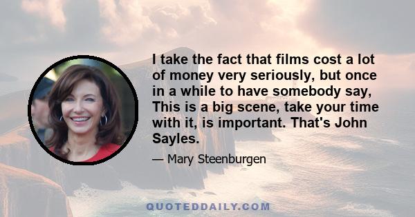 I take the fact that films cost a lot of money very seriously, but once in a while to have somebody say, This is a big scene, take your time with it, is important. That's John Sayles.