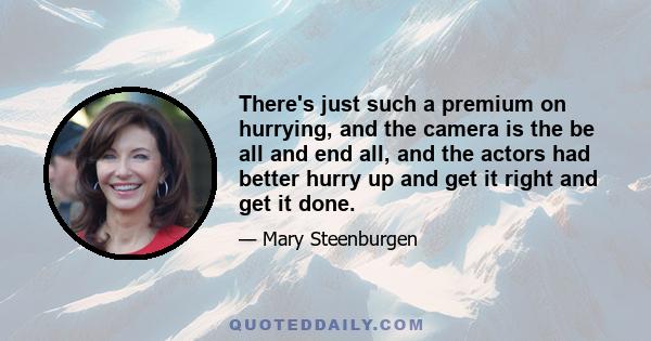 There's just such a premium on hurrying, and the camera is the be all and end all, and the actors had better hurry up and get it right and get it done.