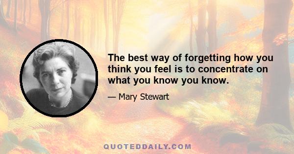 The best way of forgetting how you think you feel is to concentrate on what you know you know.