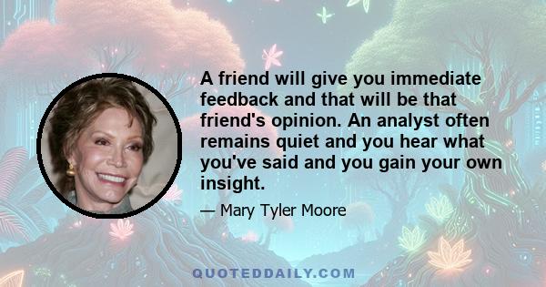 A friend will give you immediate feedback and that will be that friend's opinion. An analyst often remains quiet and you hear what you've said and you gain your own insight.