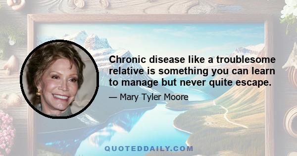 Chronic disease like a troublesome relative is something you can learn to manage but never quite escape.