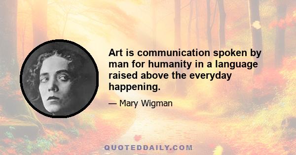 Art is communication spoken by man for humanity in a language raised above the everyday happening.