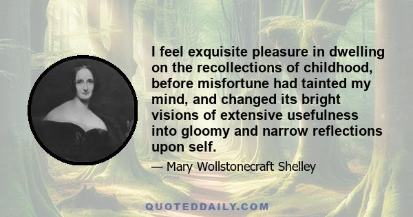 I feel exquisite pleasure in dwelling on the recollections of childhood, before misfortune had tainted my mind, and changed its bright visions of extensive usefulness into gloomy and narrow reflections upon self.