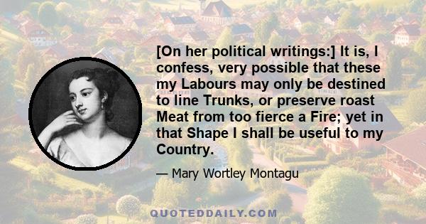 [On her political writings:] It is, I confess, very possible that these my Labours may only be destined to line Trunks, or preserve roast Meat from too fierce a Fire; yet in that Shape I shall be useful to my Country.