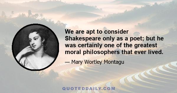 We are apt to consider Shakespeare only as a poet; but he was certainly one of the greatest moral philosophers that ever lived.