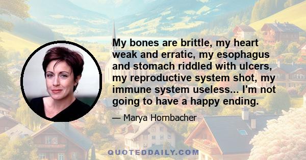 My bones are brittle, my heart weak and erratic, my esophagus and stomach riddled with ulcers, my reproductive system shot, my immune system useless... I'm not going to have a happy ending.