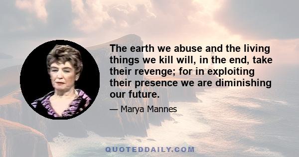 The earth we abuse and the living things we kill will, in the end, take their revenge; for in exploiting their presence we are diminishing our future.