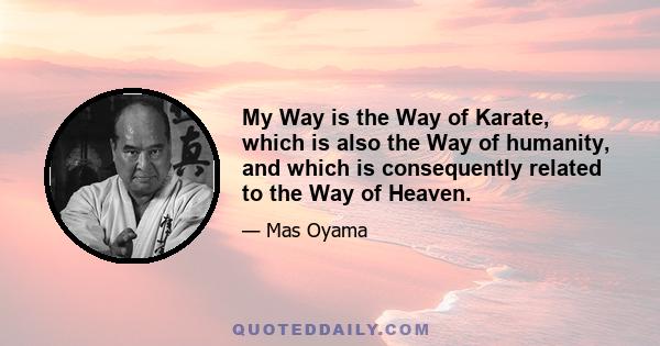 My Way is the Way of Karate, which is also the Way of humanity, and which is consequently related to the Way of Heaven.