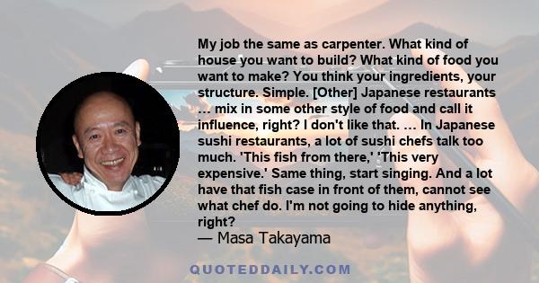 My job the same as carpenter. What kind of house you want to build? What kind of food you want to make? You think your ingredients, your structure. Simple.