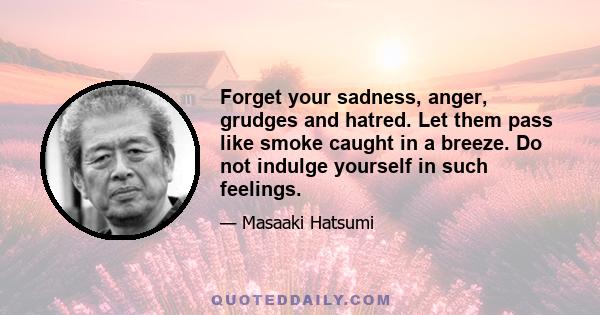 Forget your sadness, anger, grudges and hatred. Let them pass like smoke caught in a breeze. Do not indulge yourself in such feelings.