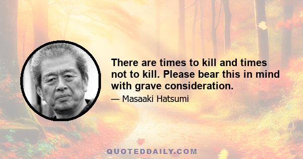 There are times to kill and times not to kill. Please bear this in mind with grave consideration.