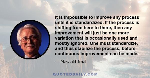 It is impossible to improve any process until it is standardized. If the process is shifting from here to there, then any improvement will just be one more variation that is occasionally used and mostly ignored. One