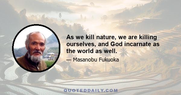 As we kill nature, we are killing ourselves, and God incarnate as the world as well.