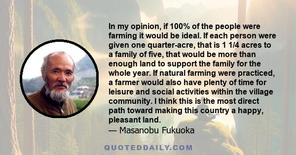 In my opinion, if 100% of the people were farming it would be ideal. If each person were given one quarter-acre, that is 1 1/4 acres to a family of five, that would be more than enough land to support the family for the 