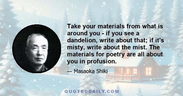 Take your materials from what is around you - if you see a dandelion, write about that; if it's misty, write about the mist. The materials for poetry are all about you in profusion.