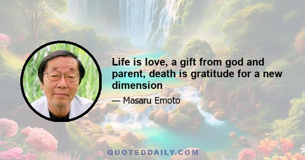 Life is love, a gift from god and parent, death is gratitude for a new dimension