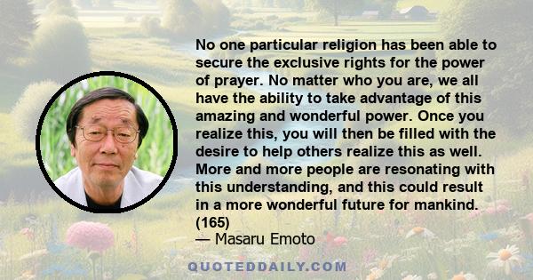 No one particular religion has been able to secure the exclusive rights for the power of prayer. No matter who you are, we all have the ability to take advantage of this amazing and wonderful power. Once you realize