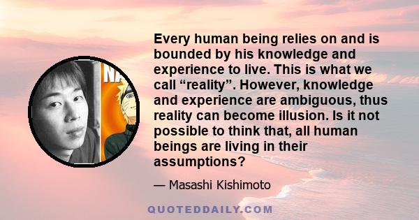 Every human being relies on and is bounded by his knowledge and experience to live. This is what we call “reality”. However, knowledge and experience are ambiguous, thus reality can become illusion. Is it not possible