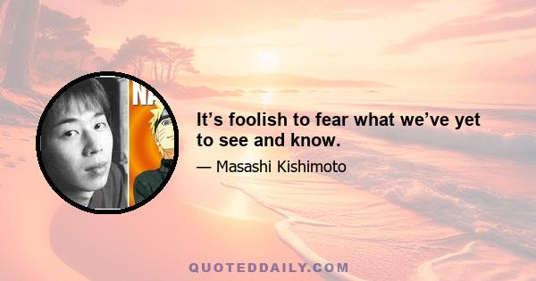 It’s foolish to fear what we’ve yet to see and know.