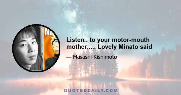 Listen.. to your motor-mouth mother..... Lovely Minato said