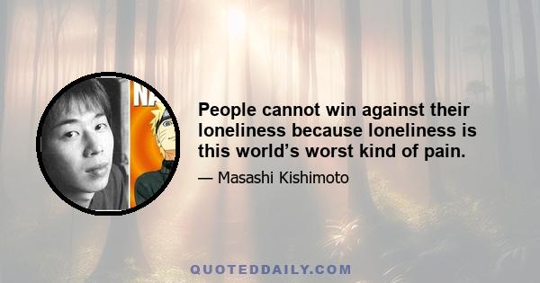 People cannot win against their loneliness because loneliness is this world’s worst kind of pain.