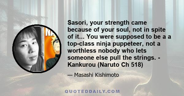 Sasori, your strength came because of your soul, not in spite of it... You were supposed to be a a top-class ninja puppeteer, not a worthless nobody who lets someone else pull the strings. - Kankurou (Naruto Ch 518)