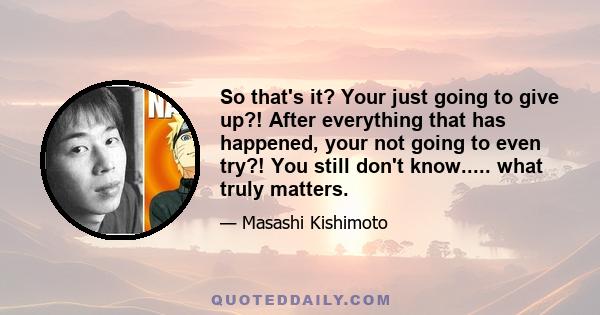 So that's it? Your just going to give up?! After everything that has happened, your not going to even try?! You still don't know..... what truly matters.