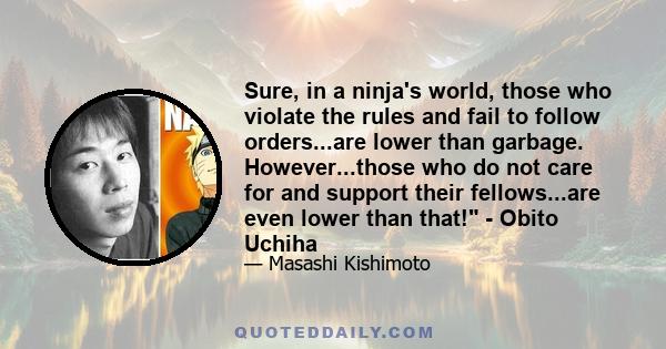 Sure, in a ninja's world, those who violate the rules and fail to follow orders...are lower than garbage. However...those who do not care for and support their fellows...are even lower than that! - Obito Uchiha