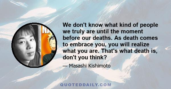 We don't know what kind of people we truly are until the moment before our deaths. As death comes to embrace you, you will realize what you are. That's what death is, don't you think?