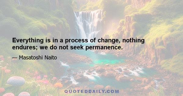 Everything is in a process of change, nothing endures; we do not seek permanence.