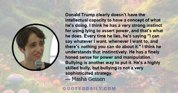 Donald Trump clearly doesn't have the intellectual capacity to have a concept of what he's doing. I think he has a very strong instinct for using lying to assert power, and that's what he does. Every time he lies, he's